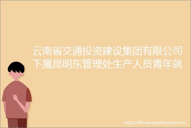 云南省交通投资建设集团有限公司下属昆明东管理处生产人员青年就业见习人员招聘招募公告